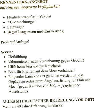 KENNENLERN-ANGEBOT auf Anfrage, begrenzte Verfügbarkeit  •	Flughafentransfer in Yakutat •	7 Übernachtungen •	Leihwagen •	Begrüßungsessen und Einweisung  Preis auf Anfrage!   Service •	Tiefkühlung •	Vakuumieren (nach Vereinbarung gegen Gebühr) •	Hilfe beim Versand zur Räucherei •	Boot für Fischen auf dem Meer vorhanden •	Folgendes kann vor Ort geliehen werden um das Gepäck zu reduzieren: Angelausrüstung für Fluß und Meer (gegen Kaution von 300,- € je geliehene Ausrüstung)  ALLES MIT DEUTSCHER BETREUUNG VOR ORT! Mehr als 40 Jahre Erfahrung in Alaska!