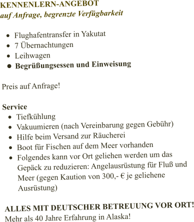 KENNENLERN-ANGEBOT auf Anfrage, begrenzte Verfügbarkeit  •	Flughafentransfer in Yakutat •	7 Übernachtungen •	Leihwagen •	Begrüßungsessen und Einweisung  Preis auf Anfrage!   Service •	Tiefkühlung •	Vakuumieren (nach Vereinbarung gegen Gebühr) •	Hilfe beim Versand zur Räucherei •	Boot für Fischen auf dem Meer vorhanden •	Folgendes kann vor Ort geliehen werden um das Gepäck zu reduzieren: Angelausrüstung für Fluß und Meer (gegen Kaution von 300,- € je geliehene Ausrüstung)  ALLES MIT DEUTSCHER BETREUUNG VOR ORT! Mehr als 40 Jahre Erfahrung in Alaska!